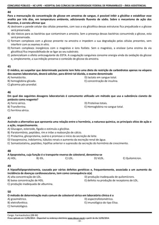 CONCURSO PÚBLICO – HC-UFPE – HOSPITAL DAS CLÍNICAS DA UNIVERSIDADE FEDERAL DE PERNAMBUCO – ÁREA ASSISTENCIAL
Cargo: Farmacêutico (08-M)
Prova aplicada em 11/05/2014 – Disponível no endereço eletrônico www.idecan.org.br a partir do dia 12/05/2014.
- 10 -
44
Para a mensuração da concentração de glicose em amostras de sangue, é possível inibir a glicólise e estabilizar esse
analito por três dias, em temperatura ambiente, adicionando fluoreto de sódio. Sobre o mecanismo de ação dos
fluoretos, é correto afirmar que
A) destroem a parede celular das células presentes, com isso a via glicolítica dessas estruturas fica prejudicada e a glicose
será preservada.
B) são tóxicos para as bactérias que contaminam a amostra. Sem a presença dessas bactérias consumindo a glicose, esta
será preservada.
C) formam complexos com a glicose presente na amostra e impedem a sua degradação pelas células presentes, sem
interferir com os exames in vitro.
D) formam complexos inorgânicos com o magnésio e íons fosfato. Sem o magnésio, a enolase (uma enzima da via
glicolítica) fica impossibilitada de se ligar ao seu substrato.
E) potencializam o efeito anticoagulante do EDTA. A coagulação sanguínea consome energia vinda da oxidação da glicose
e, simplesmente, a sua inibição preserva o conteúdo de glicose da amostra.
45
O médico, ao suspeitar que determinado paciente tem feito uma dieta de restrição de carboidratos apenas na véspera
dos exames laboratoriais, deverá solicitar, para dirimir tal dúvida, o exame denominado
A) hematócrito. D) lactato em sangue total.
B) hemoglobina glicada. E) concentração de insulina.
C) glicemia pós-prandial.
46
Em qual das seguintes dosagens laboratoriais é comumente utilizado um método que usa a substância cianeto de
potássio como reagente?
A) Ferro sérico. D) Proteínas totais.
B) Transferrina. E) Hemoglobina no sangue total.
C) Ferritina sérica.
47
Assinale a alternativa que apresenta uma relação entre o hormônio, a natureza química, os principais sítios de ação e
a ação, respectivamente.
A) Glucagon, esteroide, fígado e estimula a glicólise.
B) Paratormônio, peptídeo, rim e inibe a reabsorção de cálcio.
C) Prolactina, glicoproteína, ovário e promove o início da secreção de leite.
D) Vasopressina, indolamina, túbulos renais e aumento da excreção renal de água.
E) Somastostatina, peptídeo, hipófise anterior e supressão da secreção do hormônio de crescimento.
48
A lipoproteína, cuja função é o transporte reverso de colesterol, denomina-se
A) HDL. B) IDL. C) LDL. D) VLDL. E) Quilomícron.
49
A hipoalfalipoproteinemia, causada por vários defeitos genéticos e, frequentemente, associada a um aumento da
incidência de doenças cardiovasculares, tem como consequência o(a)
A) alta concentração de LDL. D) produção inadequada de quilomícrons.
B) baixa concentração de HDL. E) defeito na produção de receptores de LDL.
C) produção inadequada de albumina.
50
O método de determinação mais comum de colesterol sérico em laboratório clínico é o
A) gravimétrico. D) espectrofotométrico.
B) eletroforético. E) imunológico do tipo Elisa.
C) hematológico.
 