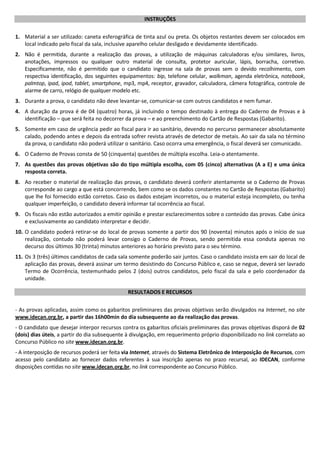 INSTRUÇÕES
1. Material a ser utilizado: caneta esferográfica de tinta azul ou preta. Os objetos restantes devem ser colocados em
local indicado pelo fiscal da sala, inclusive aparelho celular desligado e devidamente identificado.
2. Não é permitida, durante a realização das provas, a utilização de máquinas calculadoras e/ou similares, livros,
anotações, impressos ou qualquer outro material de consulta, protetor auricular, lápis, borracha, corretivo.
Especificamente, não é permitido que o candidato ingresse na sala de provas sem o devido recolhimento, com
respectiva identificação, dos seguintes equipamentos: bip, telefone celular, walkman, agenda eletrônica, notebook,
palmtop, ipad, ipod, tablet, smartphone, mp3, mp4, receptor, gravador, calculadora, câmera fotográfica, controle de
alarme de carro, relógio de qualquer modelo etc.
3. Durante a prova, o candidato não deve levantar-se, comunicar-se com outros candidatos e nem fumar.
4. A duração da prova é de 04 (quatro) horas, já incluindo o tempo destinado à entrega do Caderno de Provas e à
identificação – que será feita no decorrer da prova – e ao preenchimento do Cartão de Respostas (Gabarito).
5. Somente em caso de urgência pedir ao fiscal para ir ao sanitário, devendo no percurso permanecer absolutamente
calado, podendo antes e depois da entrada sofrer revista através de detector de metais. Ao sair da sala no término
da prova, o candidato não poderá utilizar o sanitário. Caso ocorra uma emergência, o fiscal deverá ser comunicado.
6. O Caderno de Provas consta de 50 (cinquenta) questões de múltipla escolha. Leia-o atentamente.
7. As questões das provas objetivas são do tipo múltipla escolha, com 05 (cinco) alternativas (A a E) e uma única
resposta correta.
8. Ao receber o material de realização das provas, o candidato deverá conferir atentamente se o Caderno de Provas
corresponde ao cargo a que está concorrendo, bem como se os dados constantes no Cartão de Respostas (Gabarito)
que lhe foi fornecido estão corretos. Caso os dados estejam incorretos, ou o material esteja incompleto, ou tenha
qualquer imperfeição, o candidato deverá informar tal ocorrência ao fiscal.
9. Os fiscais não estão autorizados a emitir opinião e prestar esclarecimentos sobre o conteúdo das provas. Cabe única
e exclusivamente ao candidato interpretar e decidir.
10. O candidato poderá retirar-se do local de provas somente a partir dos 90 (noventa) minutos após o início de sua
realização, contudo não poderá levar consigo o Caderno de Provas, sendo permitida essa conduta apenas no
decurso dos últimos 30 (trinta) minutos anteriores ao horário previsto para o seu término.
11. Os 3 (três) últimos candidatos de cada sala somente poderão sair juntos. Caso o candidato insista em sair do local de
aplicação das provas, deverá assinar um termo desistindo do Concurso Público e, caso se negue, deverá ser lavrado
Termo de Ocorrência, testemunhado pelos 2 (dois) outros candidatos, pelo fiscal da sala e pelo coordenador da
unidade.
RESULTADOS E RECURSOS
- As provas aplicadas, assim como os gabaritos preliminares das provas objetivas serão divulgados na Internet, no site
www.idecan.org.br, a partir das 16h00min do dia subsequente ao da realização das provas.
- O candidato que desejar interpor recursos contra os gabaritos oficiais preliminares das provas objetivas disporá de 02
(dois) dias úteis, a partir do dia subsequente à divulgação, em requerimento próprio disponibilizado no link correlato ao
Concurso Público no site www.idecan.org.br.
- A interposição de recursos poderá ser feita via Internet, através do Sistema Eletrônico de Interposição de Recursos, com
acesso pelo candidato ao fornecer dados referentes à sua inscrição apenas no prazo recursal, ao IDECAN, conforme
disposições contidas no site www.idecan.org.br, no link correspondente ao Concurso Público.
 