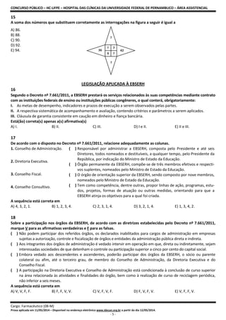 CONCURSO PÚBLICO – HC-UFPE – HOSPITAL DAS CLÍNICAS DA UNIVERSIDADE FEDERAL DE PERNAMBUCO – ÁREA ASSISTENCIAL
Cargo: Farmacêutico (08-M)
Prova aplicada em 11/05/2014 – Disponível no endereço eletrônico www.idecan.org.br a partir do dia 12/05/2014.
- 5 -
15
A soma dos números que substituem corretamente as interrogações na figura a seguir é igual a
A) 86.
B) 88.
C) 90.
D) 92.
E) 94.
LEGISLAÇÃO APLICADA À EBSERH
16
Segundo o Decreto nº 7.661/2011, a EBSERH prestará os serviços relacionados às suas competências mediante contrato
com as instituições federais de ensino ou instituições públicas congêneres, o qual conterá, obrigatoriamente:
I. As metas de desempenho, indicadores e prazos de execução a serem observados pelas partes.
II. A respectiva sistemática de acompanhamento e avaliação, contendo critérios e parâmetros a serem aplicados.
III. Cláusula de garantia consistente em caução em dinheiro e fiança bancária.
Está(ão) correta(s) apenas a(s) afirmativa(s)
A) I. B) II. C) III. D) I e II. E) II e III.
17
De acordo com o disposto no Decreto nº 7.661/2011, relacione adequadamente as colunas.
1. Conselho de Administração.
2. Diretoria Executiva.
3. Conselho Fiscal.
4. Conselho Consultivo.
( ) Responsável por administrar a EBSERH, composta pelo Presidente e até seis
Diretores, todos nomeados e destituíveis, a qualquer tempo, pelo Presidente da
República, por indicação do Ministro de Estado da Educação.
( ) Órgão permanente da EBSERH, compõe-se de três membros efetivos e respecti-
vos suplentes, nomeados pelo Ministro de Estado da Educação.
( ) O órgão de orientação superior da EBSERH, sendo composto por nove membros,
nomeados pelo Ministro de Estado da Educação.
( ) Tem como competência, dentre outras, propor linhas de ação, programas, estu-
dos, projetos, formas de atuação ou outras medidas, orientando para que a
EBSERH atinja os objetivos para a qual foi criada.
A sequência está correta em
A) 4, 3, 2, 1. B) 1, 2, 3, 4. C) 2, 3, 1, 4. D) 3, 2, 1, 4. E) 1, 3, 4, 2.
18
Sobre a participação nos órgãos da EBSERH, de acordo com as diretrizes estabelecidas pelo Decreto nº 7.661/2011,
marque V para as afirmativas verdadeiras e F para as falsas.
( ) Não podem participar dos referidos órgãos, os declarados inabilitados para cargos de administração em empresas
sujeitas a autorização, controle e fiscalização de órgãos e entidades da administração pública direta e indireta.
( ) Aos integrantes dos órgãos de administração é vedado intervir em operação em que, direta ou indiretamente, sejam
interessadas sociedades de que detenham o controle ou participação superior a cinco por cento do capital social.
( ) Embora vedado aos descendentes e ascendentes, poderão participar dos órgãos da EBSERH, o sócio ou parente
colateral ou afim, até o terceiro grau, de membro do Conselho de Administração, da Diretoria Executiva e do
Conselho Fiscal.
( ) A participação na Diretoria Executiva e Conselho de Administração está condicionada à conclusão de curso superior
na área relacionada às atividades e finalidades do órgão, bem como à realização de curso de reciclagem periódica,
não inferior a seis meses.
A sequência está correta em
A) V, V, F, F. B) F, F, V, V. C) V, F, V, F. D) F, V, F, V. E) V, F, F, V.
 