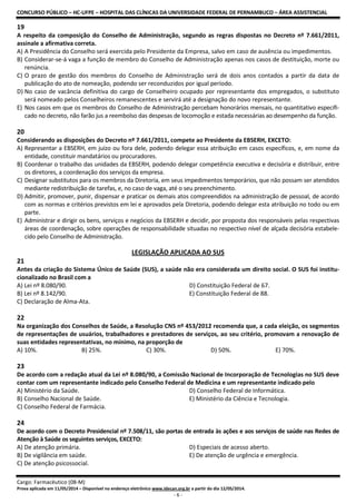 CONCURSO PÚBLICO – HC-UFPE – HOSPITAL DAS CLÍNICAS DA UNIVERSIDADE FEDERAL DE PERNAMBUCO – ÁREA ASSISTENCIAL
Cargo: Farmacêutico (08-M)
Prova aplicada em 11/05/2014 – Disponível no endereço eletrônico www.idecan.org.br a partir do dia 12/05/2014.
- 6 -
19
A respeito da composição do Conselho de Administração, segundo as regras dispostas no Decreto nº 7.661/2011,
assinale a afirmativa correta.
A) A Presidência do Conselho será exercida pelo Presidente da Empresa, salvo em caso de ausência ou impedimentos.
B) Considerar-se-á vaga a função de membro do Conselho de Administração apenas nos casos de destituição, morte ou
renúncia.
C) O prazo de gestão dos membros do Conselho de Administração será de dois anos contados a partir da data de
publicação do ato de nomeação, podendo ser reconduzidos por igual período.
D) No caso de vacância definitiva do cargo de Conselheiro ocupado por representante dos empregados, o substituto
será nomeado pelos Conselheiros remanescentes e servirá até a designação do novo representante.
E) Nos casos em que os membros do Conselho de Administração percebam honorários mensais, no quantitativo especifi-
cado no decreto, não farão jus a reembolso das despesas de locomoção e estada necessárias ao desempenho da função.
20
Considerando as disposições do Decreto nº 7.661/2011, compete ao Presidente da EBSERH, EXCETO:
A) Representar a EBSERH, em juízo ou fora dele, podendo delegar essa atribuição em casos específicos, e, em nome da
entidade, constituir mandatários ou procuradores.
B) Coordenar o trabalho das unidades da EBSERH, podendo delegar competência executiva e decisória e distribuir, entre
os diretores, a coordenação dos serviços da empresa.
C) Designar substitutos para os membros da Diretoria, em seus impedimentos temporários, que não possam ser atendidos
mediante redistribuição de tarefas, e, no caso de vaga, até o seu preenchimento.
D) Admitir, promover, punir, dispensar e praticar os demais atos compreendidos na administração de pessoal, de acordo
com as normas e critérios previstos em lei e aprovados pela Diretoria, podendo delegar esta atribuição no todo ou em
parte.
E) Administrar e dirigir os bens, serviços e negócios da EBSERH e decidir, por proposta dos responsáveis pelas respectivas
áreas de coordenação, sobre operações de responsabilidade situadas no respectivo nível de alçada decisória estabele-
cido pelo Conselho de Administração.
LEGISLAÇÃO APLICADA AO SUS
21
Antes da criação do Sistema Único de Saúde (SUS), a saúde não era considerada um direito social. O SUS foi institu-
cionalizado no Brasil com a
A) Lei nº 8.080/90. D) Constituição Federal de 67.
B) Lei nº 8.142/90. E) Constituição Federal de 88.
C) Declaração de Alma-Ata.
22
Na organização dos Conselhos de Saúde, a Resolução CNS nº 453/2012 recomenda que, a cada eleição, os segmentos
de representações de usuários, trabalhadores e prestadores de serviços, ao seu critério, promovam a renovação de
suas entidades representativas, no mínimo, na proporção de
A) 10%. B) 25%. C) 30%. D) 50%. E) 70%.
23
De acordo com a redação atual da Lei nº 8.080/90, a Comissão Nacional de Incorporação de Tecnologias no SUS deve
contar com um representante indicado pelo Conselho Federal de Medicina e um representante indicado pelo
A) Ministério da Saúde. D) Conselho Federal de Informática.
B) Conselho Nacional de Saúde. E) Ministério da Ciência e Tecnologia.
C) Conselho Federal de Farmácia.
24
De acordo com o Decreto Presidencial nº 7.508/11, são portas de entrada às ações e aos serviços de saúde nas Redes de
Atenção à Saúde os seguintes serviços, EXCETO:
A) De atenção primária. D) Especiais de acesso aberto.
B) De vigilância em saúde. E) De atenção de urgência e emergência.
C) De atenção psicossocial.
 