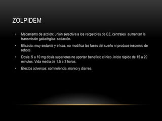 ZOLPIDEM
•   Mecanismo de acción: unión selectiva a los recpetores de BZ, centrales aumentan la
    transmisión gabaérgica: sedación.
•   Eficacia: muy sedante y eficaz, no modifica las fases del sueño ni produce insomnio de
    rebote.
•   Dosis: 5 a 10 mg dosis superiores no aportan beneficio clínico, inicio rápido de 15 a 20
    minutos. Vida media de 1.5 a 3 horas.
•   Efectos adversos: somnolencia, mareo y diarrea.
 