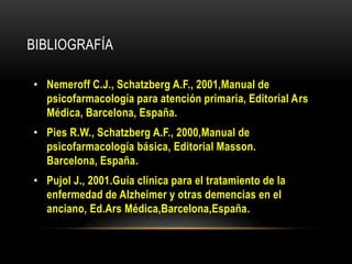 BIBLIOGRAFÍA

• Nemeroff C.J., Schatzberg A.F., 2001,Manual de
  psicofarmacología para atención primaria, Editorial Ars
  Médica, Barcelona, España.
• Pies R.W., Schatzberg A.F., 2000,Manual de
  psicofarmacología básica, Editorial Masson.
  Barcelona, España.
• Pujol J., 2001.Guía clínica para el tratamiento de la
  enfermedad de Alzheimer y otras demencias en el
  anciano, Ed.Ars Médica,Barcelona,España.
 