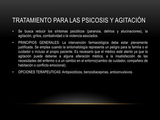 TRATAMIENTO PARA LAS PSICOSIS Y AGITACIÓN
•   Se busca reducir los síntomas psicóticos (paranoia, delirios y alucinaciones), la
    agitación, gritos, combatividad o la violencia asociados.
•   PRINCIPIOS GENERALES: La intervención farmacológica debe estar plenamente
    justificada. Se emplea cuando la sintomatología representa un peligro para la familia o el
    cuidador o incluso al propio paciente. Es necesario que el médico esté atento ya que la
    agitación puede deberse a alguna alteración médica, a la insatisfacción de las
    necesidades del enfermo o a un cambio en el entorno(cambio de cuidador, compañero de
    habitación o conflicto emocional).
•   OPCIONES TERAPEUTICAS: Antipsicóticos, benzodiacepinas, anticonvulsivos.
 