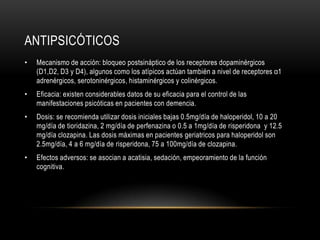 ANTIPSICÓTICOS
•   Mecanismo de acción: bloqueo postsináptico de los receptores dopaminérgicos
    (D1,D2, D3 y D4), algunos como los atípicos actúan también a nivel de receptores α1
    adrenérgicos, serotoninérgicos, histaminérgicos y colinérgicos.
•   Eficacia: existen considerables datos de su eficacia para el control de las
    manifestaciones psicóticas en pacientes con demencia.
•   Dosis: se recomienda utilizar dosis iniciales bajas 0.5mg/día de haloperidol, 10 a 20
    mg/día de tioridazina, 2 mg/día de perfenazina o 0.5 a 1mg/día de risperidona y 12.5
    mg/día clozapina. Las dosis máximas en pacientes geriatricos para haloperidol son
    2.5mg/día, 4 a 6 mg/día de risperidona, 75 a 100mg/día de clozapina.
•   Efectos adversos: se asocian a acatisia, sedación, empeoramiento de la función
    cognitiva.
 