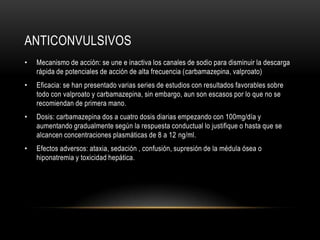 ANTICONVULSIVOS
•   Mecanismo de acción: se une e inactiva los canales de sodio para disminuir la descarga
    rápida de potenciales de acción de alta frecuencia (carbamazepina, valproato)
•   Eficacia: se han presentado varias series de estudios con resultados favorables sobre
    todo con valproato y carbamazepina, sin embargo, aun son escasos por lo que no se
    recomiendan de primera mano.
•   Dosis: carbamazepina dos a cuatro dosis diarias empezando con 100mg/día y
    aumentando gradualmente según la respuesta conductual lo justifique o hasta que se
    alcancen concentraciones plasmáticas de 8 a 12 ng/ml.
•   Efectos adversos: ataxia, sedación , confusión, supresión de la médula ósea o
    hiponatremia y toxicidad hepática.
 