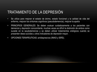 TRATAMIENTO DE LA DEPRESIÓN
•   Se utiliza para mejorar el estado de ánimo, estado funcional y la calidad de vida del
    enfermo, mejorar los síntomas cognitivos (pseudodemencia), mejorar la apatía
•   PRINCIPIOS GENERALES: Se deben evaluar cuidadosamente a los pacientes con
    demencia y depresión concomitante, muchas veces es difícil la distinción de ambos como
    sucede en la seudodemencia y se deben utilizar tratamientos enérgicos cuando se
    presenten ideas suicidas u otros indicadores de depresión mayor.
•   OPCIONES TERAPEUTICAS: antidepresivos (IMAO y ISRS).
 