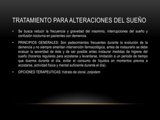 TRATAMIENTO PARA ALTERACIONES DEL SUEÑO
•   Se busca reducir la frecuencia y gravedad del insomnio, interrupciones del sueño y
    confusión nocturna en pacientes con demencia.
•   PRINCIPIOS GENERALES: Son padecimientos frecuentes durante la evolución de la
    demencia y no siempre ameritan intervención farmacológica, antes de instaurarlo se debe
    evaluar la severidad de éste y de ser posible antes instaurar medidas de higiene del
    sueño (horarios regulares para acostarse y levantarse, limitación a un periodo de tiempo
    que duerma durante el día, evitar el consumo de líquidos en momentos previos a
    acostarse, actividad física y mental suficiente durante el día).
•   OPCIONES TERAPEUTICAS: hidrato de cloral, zolpidem
 