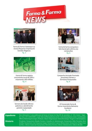 NEWS

Farma & Farma é destaque na
revista Pequenas Empresas &
Grandes Negócios
Pg. 3

Farma & Farma conquista o
Selo Social pelo sétimo ano
consecutivo
Pg. 6

Farma & Farma registra
crescimento anual de 20% e
movimenta 148 milhões
Pg. 4

Campanha Amizade Premiada
presenteia clientes e
farmácias franqueadas
Pg. 8

Semana da Saúde oferece
palestras e atendimento
gratuito à população
Pg. 5

6ª Convenção Farma &
Farma movimenta Balneário
Camboriú
Pg. 10

Expediente

Este informativo é uma publicação da Farma & Farma S.A. Rua XV de novembro, nº, 555, Centro - Itajaí SC. Fone: (47) 3249-6000 ¦ email: falecom@farmaefarma.com.br ¦ www.farmaefarma.com.br. Coordenação:
Eﬀetiva Marketing Estratégico. Redação, edição e diagramação: Ariana Deschamps. Tiragem: 2 mil exemplares.

Diretoria

Presidente: Farmacêutico Rinaldo Ferreira ¦ Conselho de Administração: Farmacêutica Hélia Terezinha Alves
da Silva, Farmacêutico José Amazonas Gaspar, Farmacêutico Laércio Batista Júnior, Farmacêutico Sérgio Cesar
da Silva. ¦ Diretor Comercial: Farmacêutico Herivelton Ferreira ¦ Diretor Administrativo: Gilberto Beraldo

 