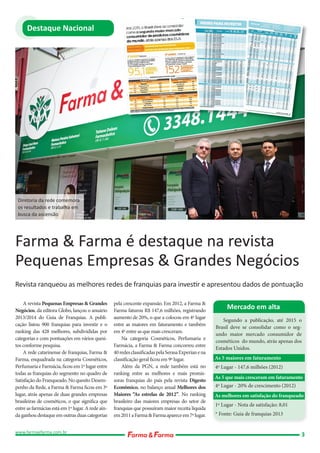 Destaque Nacional

Diretoria da rede comemora
os resultados e trabalha em
busca da ascensão

Farma & Farma é destaque na revista
Pequenas Empresas & Grandes Negócios
Revista ranqueou as melhores redes de franquias para investir e apresentou dados de pontuação
A revista Pequenas Empresas & Grandes
Negócios, da editora Globo, lançou o anuário
2013/2014 do Guia de Franquias. A publicação listou 900 franquias para investir e o
ranking das 428 melhores, subdivididas por
categorias e com pontuações em vários quesitos conforme pesquisa.
A rede catarinense de franquias, Farma &
Farma, enquadrada na categoria Cosméticos,
Perfumaria e Farmácia, ficou em 1º lugar entre
todas as franquias do segmento no quadro de
Satisfação do Franqueado. No quesito Desempenho da Rede, a Farma & Farma ficou em 3º
lugar, atrás apenas de duas grandes empresas
brasileiras de cosméticos, o que significa que
entre as farmácias está em 1º lugar. A rede ainda ganhou destaque em outras duas categorias
www.farmaefarma.com.br

pela crescente expansão. Em 2012, a Farma &
Farma faturou R$ 147,6 milhões, registrando
aumento de 20%, o que a colocou em 4º lugar
entre as maiores em faturamento e também
em 4º entre as que mais cresceram.
Na categoria Cosméticos, Perfumaria e
Farmácia, a Farma & Farma concorreu entre
40 redes classificadas pela Serasa Experian e na
classificação geral ficou em 9º lugar.
Além da PGN, a rede também está no
ranking entre as melhores e mais promissoras franquias do país pela revista Digesto
Econômico, no balanço anual Melhores dos
Maiores “As estrelas de 2012”. No ranking
brasileiro das maiores empresas do setor de
franquias que possuíram maior receita líquida
em 2011 a Farma & Farma aparece em 7º lugar.

Mercado em alta
Segundo a publicação, até 2015 o
Brasil deve se consolidar como o segundo maior mercado consumidor de
cosméticos do mundo, atrás apenas dos
Estados Unidos.
As 5 maiores em faturamento
4º Lugar - 147,6 milhões (2012)
As 5 que mais cresceram em faturamento
4º Lugar - 20% de crescimento (2012)
As melhores em satisfação do franqueado
1º Lugar - Nota de satisfação: 8,01
* Fonte: Guia de franquias 2013

3

 
