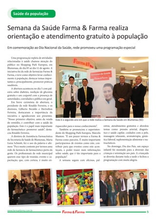 Saúde da população

Semana da Saúde Farma & Farma realiza
orientação e atendimento gratuito à população
Em comemoração ao Dia Nacional da Saúde, rede promoveu uma programação especial
Uma programação repleta de atividades
relacionadas à saúde chamou atenção do
público no Shopping Park Europeu, em
Blumenau, do dia 05 ao dia 11 de agosto. A
iniciativa foi da rede de farmácias Farma &
Farma, e teve como objetivo levar conhecimento à população, destacar temas importantes e, principalmente, promover práticas
saudáveis.
A abertura aconteceu no dia 5 com palestra sobre diabetes, medição de glicemia
gratuita e um coquetel com a presença de
autoridades, convidados e público em geral.
Em breve cerimônia de abertura, o
presidente da rede Rinaldo Ferreira, e os
diretores, Gilberto Beraldo e Herivelton
Ferreira, destacaram a importância da
iniciativa e agradeceram aos presentes.
“Nosso primeiro objetivo, antes da venda
do remédio, é contribuir com a saúde da
população. Este é o papel mais importante
do farmacêutico: promover saúde”, destacou Rinaldo Ferreira.
A diretora de Assistência Farmacêutica
da Secretaria da Saúde de Blumenau, Maria
Luíza Schmitt, fez o uso da palavra e afirmou: “Fico muito contente por termos uma
rede de farmácia de farmacêutico perto da
gente. Os profissionais da rede municipal
querem esse tipo de reunião, evento e capacitação, que, com certeza, é muito en-

www.farmaefarma.com.br

Este é o segundo ano em que a rede realiza a Semana da Saúde em Blumenau (SC)
riquecedor para o nosso conhecimento”.
Também se pronunciou o superintendente do Shopping Park Europeu, Marcelo
Manton. “É um prazer termos a Farma &
Farma como parceira. É muito importante
participarmos de eventos como este, contribuir para que eventos como este aconteçam, e poder trazer mais informações
sobre saúde, que é tão importante para a
população”.
A semana seguiu com oficinas, pal-

estras, atendimentos gratuitos e abordou
temas como: pressão arterial, diagnóstico e saúde capilar, cuidados com a pele,
massagem relaxante, aromaterapia, ginástica laboral, suplementação alimentar e nutracêuticos.
No domingo, Dia dos Pais, um espaço
infantil foi montado para a diversão das
crianças e orientação aos pais. A criançada
se divertiu durante toda a tarde e fechou a
programação com muita alegria.

5

 