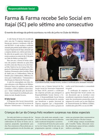 Responsabilidade Social

Farma & Farma recebe Selo Social em
Itajaí (SC) pelo sétimo ano consecutivo
O evento de entrega do prêmio aconteceu no mês de junho no Clube do Médico
A rede Farma & Farma foi reconhecida
entre uma das 74 empresas itajaienses que
fizeram por merecer e receberam o Selo Social 2012/2013. A rede recebeu o certificado
assinado pelo prefeito Jandir Bellini e pela Associação Empresarial de Itajaí, atestando que
a empresa atendeu aos critérios previstos em
lei, além de um quadro com o Selo Social. O
evento aconteceu na noite do dia 12 de junho
no Clube do Médico em Itajaí (SC).
Para este ano, a Farma & Farma cadastrou oito projetos referentes às ações feitas
em 2012, entre eles: Páscoa no Lar da Criança Feliz, Natal no Lar da Criança Feliz, Programa de Alimentação Saudável para Colaboradores, Orientações sobre Gravidez, Plano
de Saúde para os Colaboradores, Bolsa de
Estudos para Colaboradores, Biblioteca Interna para Colaboradores / Treinamentos e
Distribuição de Material de Prevenção.
A rede foi contemplada com Selos Sociais referentes a três Objetivos do Milênio:
Educação básica de qualidade para todos,
Combater a AIDS, a malária e outras doenças e Todos trabalhando pelo desenvolvimento. A premiação foi recebida pelo presidente da rede, Rinaldo Ferreira.

O Selo Social

O Programa Selo Social, desenvolvido
pelo Município por meio da Secretaria de
Relações Institucionais e Temáticas em

O presidente da Rede, Rinaldo Ferreira, recebeu o certiﬁcado pelas atividades realizadas
parceria com a Câmara Setorial de Promoção Social da Associação Empresarial
de Itajaí (ACII), promove a certificação
das empresas privadas que pratiquem as
Responsabilidades Sociais Interna e Externa. A Responsabilidade Social Interna
consiste no desenvolvimento de controles
que beneficiem o quadro funcional da
empresa enquanto que a Responsabilidade Social Externa se refere a projetos de

cunho social direcionados à comunidade
em geral.
A certificação de empresas no Programa Municipal Selo Social consiste em
um documento que as reconhece como
socialmente responsáveis, baseada na avaliação dos investimentos promovidos pelas
empresas de acordo com os oito Objetivos
de Desenvolvimento do Milênio (ODMs),
estabelecidos pela ONU, no ano de 2000.

Crianças do Lar da Criança Feliz recebem surpresas nas datas especiais
Em todo mês festivo as crianças do Lar
da Criança Feliz já aguardam pela visita dos
colaboradores da Farma & Farma com as
surpresas preparadas especialmente para
elas. Para comemorar a Páscoa deste ano, os
pequenos ganharam ovos de chocolate, que

6

fizeram o dia ainda mais animado e especial. E no Dia das crianças não foi diferente:
todos receberam brinquedos e acessórios.
A rede Farma & Farma faz ações sociais
no Lar da Criança Feliz há sete anos, com
programações especiais e entrega de pre-

sentes nas principais datas comemorativas
como Natal, Páscoa e Dia das Crianças.
A ONG abriga crianças encaminhadas
pelo Conselho Tutelar, oferecendo moradia, alimentação, espaço de lazer, cuidados
médicos e psicológicos.
www.farmaefarma.com.br

 