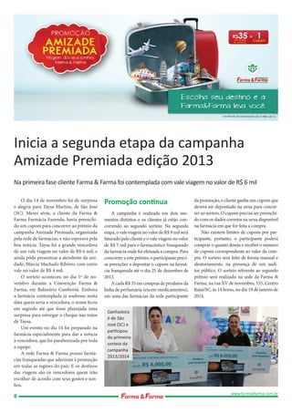 Inicia a segunda etapa da campanha
Amizade Premiada edição 2013
Na primeira fase cliente Farma & Farma foi contemplada com vale viagem no valor de R$ 6 mil
O dia 14 de novembro foi de surpresa
e alegria para Taysa Martins, de São José
(SC). Meses atrás, a cliente da Farma &
Farma Farmácia Fazenda, havia preenchido um cupom para concorrer ao prêmio da
campanha Amizade Premiada, organizada
pela rede de farmácias, e não esperava pela
boa notícia. Taysa foi a grande vencedora
de um vale viagem no valor de R$ 6 mil, e
ainda pôde presentear a atendente da unidade, Márcia Machado Ribeiro, com outro
vale no valor de R$ 4 mil.
O sorteio aconteceu no dia 1º de novembro durante a Convenção Farma &
Farma, em Balneário Camboriú. Embora
a farmácia contemplada já soubesse nesta
data quem seria a vencedora, o nome ficou
em segredo até que fosse planejada uma
surpresa para entregar o cheque nas mãos
de Taysa.
Um evento no dia 14 foi preparado na
farmácia especialmente para dar a notícia
à vencedora, que foi parabenizada por toda
a equipe.
A rede Farma & Farma possui farmácias franqueadas que aderiram à promoção
em todas as regiões do país. E os destinos
das viagens são os vencedores quem irão
escolher de acordo com seus gostos e sonhos.

8

Promoção continua
A campanha é realizada em dois momentos distintos e os clientes já estão concorrendo ao segundo sorteio. Na segunda
etapa, o vale viagem no valor de R$ 9 mil será
faturado pelo cliente e o vale viagem no valor
de R$ 5 mil para o farmacêutico franqueado
da farmácia onde foi efetuada a compra. Para
concorrer a este prêmio, o participante precisa preencher e depositar o cupom na farmácia franqueada até o dia 25 de dezembro de
2013.
A cada R$ 35 em compras de produtos da
linha de perfumaria (exceto medicamentos),
em uma das farmácias da rede participante

da promoção, o cliente ganha um cupom que
deverá ser depositado na urna para concorrer ao sorteio. O cupom precisa ser preenchido com os dados corretos na urna disponível
na farmácia em que for feita a compra.
Não existem limites de cupons por participante, portanto, o participante poderá
comprar o quanto deseja e receber o número
de cupons correspondente ao valor da compra. O sorteio será feito de forma manual e
aleatoriamente, na presença de um auditor público. O sorteio referente ao segundo
prêmio será realizado na sede da Farma &
Farma, na rua XV de novembro, 555, Centro
Itajaí/SC, às 14 horas, no dia 19 de janeiro de
2014.

Ganhadora
é de São
José (SC) e
participou
do primeiro
sorteio da
campanha
2013/2014

www.farmaefarma.com.br

 