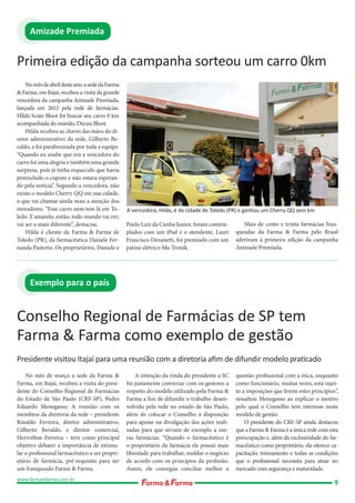 Amizade Premiada

Primeira edição da campanha sorteou um carro 0km
No mês de abril deste ano, a sede da Farma
& Farma, em Itajaí, recebeu a visita da grande
vencedora da campanha Amizade Premiada,
lançada em 2012 pela rede de farmácias.
Hilda Scain Bloot foi buscar seu carro 0 km
acompanhada do marido, Dirceu Bloot.
Hilda recebeu as chaves das mãos do diretor administrativo da rede, Gilberto Beraldo, e foi parabenizada por toda a equipe.
“Quando eu soube que era a vencedora do
carro foi uma alegria e também uma grande
surpresa, pois já tinha esquecido que havia
preenchido o cupom e não estava esperando pela notícia”. Segundo a vencedora, não
existe o modelo Cherry QQ em sua cidade,
o que vai chamar ainda mais a atenção dos
moradores. “Esse carro nem tem lá em Toledo. E amarelo, então, todo mundo vai ver,
vai ser o mais diferente”, destacou.
Hilda é cliente da Farma & Farma de
Toledo (PR), da farmacêutica Daniele Fernanda Pastorio. Os proprietários, Daniele e

A vencedora, Hilda, é da cidade de Toledo (PR) e ganhou um Cherry QQ zero km
Paulo Luiz da Cunha Junior, foram contemplados com um iPad e o atendente, Lauri
Francisco Dezanetti, foi premiado com um
patine elétrico Mo Tronik.

Mais de cento e trinta farmácias franqueadas da Farma & Farma pelo Brasil
aderiram à primeira edição da campanha
Amizade Premiada.

Exemplo para o país

Conselho Regional de Farmácias de SP tem
Farma & Farma como exemplo de gestão
Presidente visitou Itajaí para uma reunião com a diretoria aﬁm de difundir modelo praticado
No mês de março a sede da Farma &
Farma, em Itajaí, recebeu a visita do presidente do Conselho Regional de Farmácias
do Estado de São Paulo (CRF-SP), Pedro
Eduardo Menegasso. A reunião com os
membros da diretoria da rede – presidente
Rinaldo Ferreira, diretor administrativo,
Gilberto Beraldo, e diretor comercial,
Herivelton Ferreira – teve como principal
objetivo debater a importância de estimular o profissional farmacêutico a ser proprietário de farmácia, pré-requisito para ser
um franqueado Farma & Farma.
www.farmaefarma.com.br

A intenção da vinda do presidente a SC
foi justamente conversar com os gestores a
respeito do modelo utilizado pela Farma &
Farma a fim de difundir o trabalho desenvolvido pela rede no estado de São Paulo,
além de colocar o Conselho à disposição
para apoiar na divulgação das ações realizadas para que sirvam de exemplo a outras farmácias. “Quando o farmacêutico é
o proprietário da farmácia ele possui mais
liberdade para trabalhar, moldar o negócio
de acordo com os princípios da profissão.
Assim, ele consegue conciliar melhor a

questão profissional com a ética, enquanto
como funcionário, muitas vezes, está sujeito a imposições que ferem estes princípios”,
ressaltou Menegasso ao explicar o motivo
pelo qual o Conselho tem interesse neste
modelo de gestão.
O presidente do CRF-SP ainda destacou
que a Farma & Farma é a única rede com esta
preocupação e, além da exclusividade do farmacêutico como proprietário, ela oferece capacitação, treinamento e todas as condições
que o profissional necessita para atuar no
mercado com segurança e maturidade.

9

 