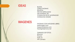 IDEAS

IMAGENES

BLOGS
OTRAS PAGINAS
REVISTAS
FECHAS SEÑALADAS
DIA MUNDIAL DE…
CONSULTAS EN EL MOSTRADOR
CONSULTAS ONLINE

PAGINAS CON IMÁGENES LIBRES:
freeimages.com
freephotosbank.com
freedigitalphotos.net
TUNEADO DE FOTOS:
Rhonna
Phonto
Path on
PIP Camera

 