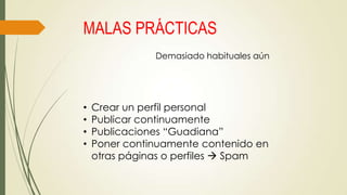 MALAS PRÁCTICAS
Demasiado habituales aún

•
•
•
•

Crear un perfil personal
Publicar continuamente
Publicaciones “Guadiana”
Poner continuamente contenido en
otras páginas o perfiles  Spam

 