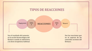 TIPOS DE REACCIONES
REACCIONES “Bizarre”TIPO
B
“Augmented
”
TIPO
A
Son las reacciones que
no se esperan de las
conocidas acciones del
fármaco.
Son el resultado del aumento
en la acción farmacológica del
fármaco cuando se administra
a la dosis terapéutica habitual.
 