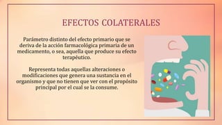 EFECTOS COLATERALES
Parámetro distinto del efecto primario que se
deriva de la acción farmacológica primaria de un
medicamento, o sea, aquella que produce su efecto
terapéutico.
Representa todas aquellas alteraciones o
modificaciones que genera una sustancia en el
organismo y que no tienen que ver con el propósito
principal por el cual se la consume.
 