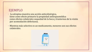 EJEMPLO
• La atropina muestra una acción anticolinérgica,
tiene como efecto primario la propiedad antiespasmódica
como efectos colaterales sequedad de la boca y trastornos de la visión
por acomodación defectuosa.
• Mientras más selectivo es un medicamento, menores son sus efectos
colaterales.
 