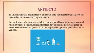 ANTIDOTO
Es una sustancia o medicamento que sirve para neutralizar o contrarrestar
los efectos de un veneno o agente tóxico.
Los antídotos más comunes son los creados por el hombre, en ocasiones, el
mismo veneno o toxina, aunque también hay antídotos naturales como el
antisuero, anticuerpos producidos por el propio organismo para detener el
veneno.
 