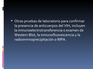 Otras pruebas de laboratorio para confirmar la presencia de anticuerpos del VIH, incluyen la inmunoelectrotransferencia o examen de Western Blot, la inmunofluorescencia y la radioinmnoprecipitación o RIPA. 