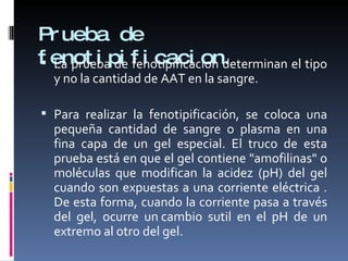 Prueba de fenotipificacion. La prueba de fenotipificacion determinan el tipo y no la cantidad de AAT en la sangre. Para realizar la fenotipificación, se coloca una pequeña cantidad de sangre o plasma en una fina capa de un gel especial. El truco de esta prueba está en que el gel contiene "amofilinas" o moléculas que modifican la acidez (pH) del gel cuando son expuestas a una corriente eléctrica . De esta forma, cuando la corriente pasa a través del gel, ocurre un cambio sutil en el pH de un extremo al otro del gel.  