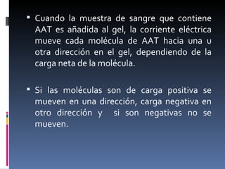 Cuando la muestra de sangre que contiene AAT es añadida al gel, la corriente eléctrica mueve cada molécula de AAT hacia una u otra dirección en el gel, dependiendo de la carga neta de la molécula. Si las moléculas son de carga positiva se mueven en una dirección, carga negativa en otro dirección y  si son negativas no se mueven. 