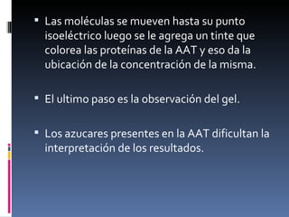 Las moléculas se mueven hasta su punto isoeléctrico luego se le agrega un tinte que colorea las proteínas de la AAT y eso da la ubicación de la concentración de la misma. El ultimo paso es la observación del gel. Los azucares presentes en la AAT dificultan la interpretación de los resultados. 
