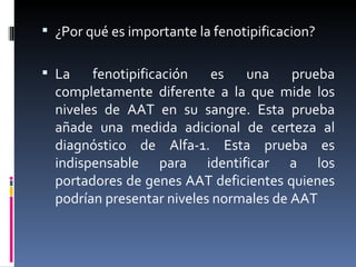 ¿Por qué es importante la fenotipificacion? La fenotipificación es una prueba completamente diferente a la que mide los niveles de AAT en su sangre. Esta prueba añade una medida adicional de certeza al diagnóstico de Alfa-1. Esta prueba es indispensable para identificar a los portadores de genes AAT deficientes quienes podrían presentar niveles normales de AAT 