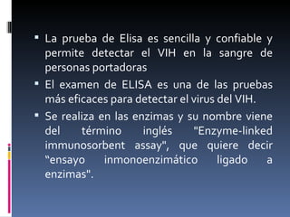 La prueba de Elisa es sencilla y confiable y permite detectar el VIH en la sangre de personas portadoras El examen de ELISA es una de las pruebas más eficaces para detectar el virus del VIH. Se realiza en las enzimas y su nombre viene del término inglés "Enzyme-linked immunosorbent assay", que quiere decir “ensayo inmonoenzimático ligado a enzimas". 