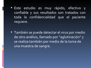 Este estudio es muy rápido, efectivo y confiable y sus resultados son tratados con toda la confidencialidad que el paciente requiere. También se puede detectar el virus por medio de otro análisis, llamado por “aglutinación” y se realiza también por medio de la toma de una muestra de sangre. 