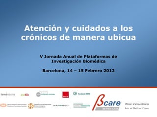 Atención y cuidados a los
crónicos de manera ubicua

    V Jornada Anual de Plataformas de
         Investigación Biomédica

     Barcelona, 14 – 15 Febrero 2012
 