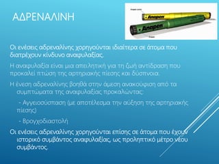 ΑΔΡΕΝΑΛΙΝΗ
Οι ενέσεις αδρεναλίνης χορηγούνται ιδιαίτερα σε άτομα που
διατρέχουν κίνδυνο αναφυλαξίας.
Η αναφυλαξία είναι μια απειλητική για τη ζωή αντίδραση που
προκαλεί πτώση της αρτηριακής πίεσης και δύσπνοια.
Η ένεση αδρεναλίνης βοηθά στην άμεση ανακούφιση από τα
συμπτώματα της αναφυλαξίας προκαλώντας:
- Αγγειοσύσπαση (με αποτέλεσμα την αύξηση της αρτηριακής
πίεσης)
- Βρογχοδιαστολή
Οι ενέσεις αδρεναλίνης χορηγούνται επίσης σε άτομα που έχουν
ιστορικό συμβάντος αναφυλαξίας, ως προληπτικό μέτρο νέου
συμβάντος.
 
