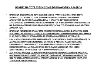 ΟΔΗΓΙΕΣ ΓΙΑ ΤΟΥΣ ΑΣΘΕΝΕΙΣ ΜΕ ΦΑΡΜΑΚΕΥΤΙΚΗ ΑΛΛΕΡΓΙΑ
• ΠΡΕΠΕΙ ΝΑ ΔΙΝΟΝΤΑΙ ΑΠΟ ΤΟΥΣ ΕΙΔΙΚΟΥΣ ΣΑΦΕΙΣ ΓΡΑΠΤΕΣ ΟΔΗΓΙΕΣ ΠΡΟΣ ΣΤΟΥΣ
ΑΣΘΕΝΕΙΣ, ΣΧΕΤΙΚΑ ΜΕ ΤΟ ΠΟΙΑ ΦΑΡΜΑΚΑ ΑΠΑΓΟΡΕΥΕΤΑΙ ΝΑ ΞΑΝΑΠΑΡΟΥΝ.
ΑΠΑΡΑΙΤΗΤΑ ΘΑ ΠΡΕΠΕΙ ΝΑ ΑΝΑΓΡΑΦΕΤΑΙ Η ΑΛΛΕΡΓΙΑ ΤΟΥ ΑΣΘΕΝΟΥΣ ΣΤΟ
ΣΥΓΚΕΚΡΙΜΕΝΟ ΦΑΡΜΑΚΟ ΣΤΟ ΒΙΒΛΙΑΡΙΟ ΥΓΕΙΑΣ ΤΟΥ Ή ΣΤΙΣ ΣΟΒΑΡΟΤΕΡΕΣ ΠΕΡΙΠΤΩΣΕΙΣ
ΝΑ ΦΟΡΑΕΙ Ο ΑΣΘΕΝΗΣ ΕΙΔΙΚΟ ΒΡΑΧΙΟΛΙ Ή ΜΕΝΤΑΓΙΟΝ ΣΤΟ ΟΠΟΙΟ ΝΑ ΑΝΑΓΡΑΦΕΤΑΙ Η
ΑΛΛΕΡΓΙΑ ΤΟΥ.
• ΠΡΕΠΕΙ ΝΑ ΤΟΝΙΣΤΕΙ ΟΤΙ ΕΝΑ ΑΤΟΜΟ ΜΕ ΙΣΤΟΡΙΚΟ ΦΑΡΜΑΚΕΥΤΙΚΗΣ ΑΛΛΕΡΓΙΑΣ ΠΟΤΕ
ΔΕΝ ΠΡΕΠΕΙ ΝΑ ΔΟΚΙΜΑΣΕΙ ΕΚ ΝΕΟΥ ΤΟ ΙΔΙΟ Ή ΣΥΓΓΕΝΕΣ ΦΑΡΜΑΚΟ ΜΟΝΟΣ ΤΟΥ, ΑΚΟΜΑ
ΚΙ ΑΝ ΕΧΟΥΝ ΠΕΡΑΣΕΙ ΧΡΟΝΙΑ ΜΕΤΑ ΤΟ ΕΠΕΙΣΟΔΙΟ ΑΛΛΕΡΓΙΚΗΣ ΑΝΤΙΔΡΑΣΗΣ.
• ΕΑΝ Η ΑΛΛΕΡΓΙΚΗ ΑΝΤΙΔΡΑΣΗ ΕΧΕΙ ΓΙΝΕΙ ΚΑΤΑ ΤΗ ΝΟΣΗΛΕΙΑ ΣΕ ΝΟΣΟΚΟΜΕΙΟ Ή ΚΑΤΑ ΤΗ
ΔΙΑΡΚΕΙΑ ΧΕΙΡΟΥΡΓΙΚΗΣ ΕΠΕΜΒΑΣΗΣ, ΘΑ ΠΡΕΠΕΙ Ο ΑΣΘΕΝΗΣ ΝΑ ΖΗΤΑΕΙ ΠΑΝΤΑ
ΕΝΗΜΕΡΩΤΙΚΟ ΣΗΜΕΙΩΜΑ ΠΟΥ ΝΑ ΑΝΑΓΡΑΦΕΙ ΛΕΠΤΟΜΕΡΕΙΑΚΑ ΠΟΙΕΣ ΟΥΣΙΕΣ
ΧΟΡΗΓΗΘΗΚΑΝ ΚΑΙ ΜΕ ΠΟΙΑ ΧΡΟΝΙΚΗ ΣΕΙΡΑ, ΓΙΑ ΝΑ ΜΠΟΡΕΙ ΝΑ ΓΙΝΕΙ ΣΩΣΤΗ
ΔΙΕΡΕΥΝΗΣΗ ΚΑΙ ΕΝΤΟΠΙΣΜΟΣ ΤΟΥ ΥΠΕΥΘΥΝΟΥ ΦΑΡΜΑΚΟΥ.
• ΔΕΝ ΥΠΑΡΧΕΙ ΚΑΠΟΙΟΣ ΕΙΔΙΚΟΣ ΤΡΟΠΟΣ ΠΡΟΛΗΨΗΣ ΤΗΣ ΦΑΡΜΑΚΕΥΤΙΚΗΣ ΑΛΛΕΡΓΙΑΣ.
ΜΠΟΡΟΥΜΕ ΝΑ ΜΕΙΩΣΟΥΜΕ ΤΟΝ ΚΙΝΔΥΝΟ ΕΜΦΑΝΙΣΗΣ ΤΗΣ ΜΟΝΟ ΛΑΜΒΑΝΟΝΤΑΣ
ΟΣΟ ΛΙΓΟΤΕΡΑ ΦΑΡΜΑΚΑ ΓΙΝΕΤΑΙ ΚΑΙ ΠΑΝΤΑ ΜΟΝΟ ΌΤΑΝ ΧΡΕΙΑΖΟΝΤΑΙ, ΜΕΤΑ ΑΠΟ
ΣΥΜΒΟΥΛΗ ΤΟΥ ΓΙΑΤΡΟΥ ΜΑΣ.
 