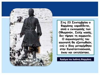 Στις 23 Σεπτεμβρίου ο
Φαρμάκης παραδίδεται,
αλλά ο επικεφαλής των
Οθωμανών, Σελίχ πασάς,
δεν τήρησε τη συμφωνία.
Ο συμπολεμιστές του
αγωνιστή θα εξοντωθούν,
ενώ ο ίδιος μεταφέρθηκε
στην Κωνσταντινούπολη,
όπου και εκτελέστηκε.
Άγαλμα του Ιωάννη Φαρμάκη
 