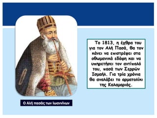 Το 1813, η έχθρα του
για τον Αλή Πασά, θα τον
κάνει να επιστρέψει στα
οθωμανικά εδάφη και να
υπηρετήσει τον αντίπαλό
του, πασά των Σερρών
Ισμαήλ. Για τρία χρόνια
θα αναλάβει το αρματολίκι
της Καλαμαριάς.
Ο Αλή πασάς των Ιωαννίνων
 