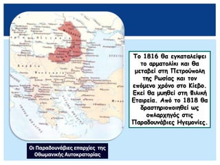 Το 1816 θα εγκαταλείψει
το αρματολίκι και θα
μεταβεί στη Πετρούπολη
της Ρωσίας και τον
επόμενο χρόνο στο Κίεβο.
Εκεί θα μυηθεί στη Φιλική
Εταιρεία. Από το 1818 θα
δραστηριοποιηθεί ως
οπλαρχηγός στις
Παραδουνάβιες Ηγεμονίες.
Οι Παραδουνάβιες επαρχίες της
Οθωμανικής Αυτοκρατορίας
 