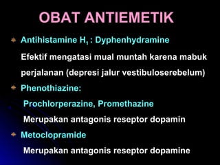 OBAT ANTIEMETIKOBAT ANTIEMETIK
Antihistamine H1 : Dyphenhydramine
Efektif mengatasi mual muntah karena mabuk
perjalanan (depresi jalur vestibuloserebelum)
Phenothiazine:
Prochlorperazine, Promethazine
Merupakan antagonis reseptor dopamin
Metoclopramide
Merupakan antagonis reseptor dopamine
 