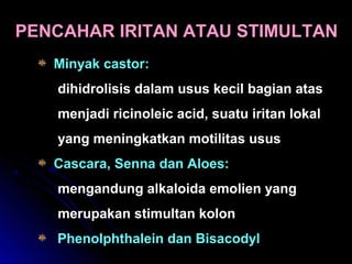 PENCAHAR IRITAN ATAU STIMULTAN
Minyak castor:
dihidrolisis dalam usus kecil bagian atas
menjadi ricinoleic acid, suatu iritan lokal
yang meningkatkan motilitas usus
Cascara, Senna dan Aloes:
mengandung alkaloida emolien yang
merupakan stimultan kolon
Phenolphthalein dan Bisacodyl
 