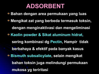 Bahan dengan area permukaan yang luas
Mengikat zat yang berbeda termasuk toksin,
dengan menginaktivasi dan mengeliminasi
Kaolin powder & Sikat aluminum hidrat,
sering kombinasi dg Pectin, Hampir tidak
berbahaya & efektif pada banyak kasus
Bismuth subsalicylate, selain mengikat
bahan toksin juga melindungi permukaan
mukosa yg teriritasi
ADSORBENT
 
