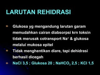 LARUTAN REHIDRASILARUTAN REHIDRASI
Glukosa yg mengandung larutan garamGlukosa yg mengandung larutan garam
memudahkan cairan diabsorpsi krn toksinmemudahkan cairan diabsorpsi krn toksin
tidak merusak cotransport Natidak merusak cotransport Na++
& glukosa& glukosa
melalui mukosa epitelmelalui mukosa epitel
Tidak menghentikan diare, tapi dehidrasiTidak menghentikan diare, tapi dehidrasi
berhasil dicegahberhasil dicegah
NaCl 3,5 ; Glukosa 20 ; NaHCONaCl 3,5 ; Glukosa 20 ; NaHCO33 2,5 ; KCl 1,52,5 ; KCl 1,5
 
