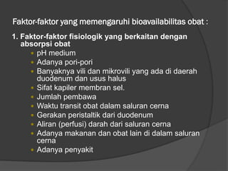 Faktor-faktor yang memengaruhi bioavailabilitas obat :
1. Faktor-faktor fisiologik yang berkaitan dengan
absorpsi obat
 pH medium
 Adanya pori-pori
 Banyaknya vili dan mikrovili yang ada di daerah
duodenum dan usus halus
 Sifat kapiler membran sel.
 Jumlah pembawa
 Waktu transit obat dalam saluran cerna
 Gerakan peristaltik dari duodenum
 Aliran (perfusi) darah dari saluran cerna
 Adanya makanan dan obat lain di dalam saluran
cerna
 Adanya penyakit
 
