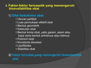 2. Faktor-faktor farmasetik yang memengaruhi
bioavailabilitas obat
1) Sifat fisikokimia obat
Ukuran partikel
Luas permukaan efektif obat
Bentuk geometrik
Kelarutan obat
Bentuk kimia obat, yaitu garam, asam atau
basa serta bentuk anhidrous atau hidrous
Polimorf obat
Konstanta disosiasi
Lipofilisitas
Stabilitas obat
2) Faktor formulasi yang memengaruhi bioavailabilitas
obat.
 