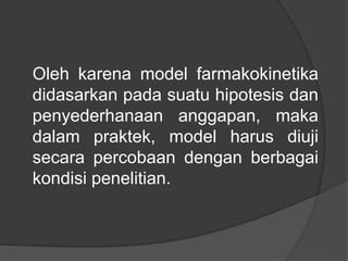 Oleh karena model farmakokinetika
didasarkan pada suatu hipotesis dan
penyederhanaan anggapan, maka
dalam praktek, model harus diuji
secara percobaan dengan berbagai
kondisi penelitian.
 