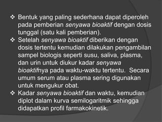  Bentuk yang paling sederhana dapat diperoleh
pada pemberian senyawa bioaktif dengan dosis
tunggal (satu kali pemberian).
 Setelah senyawa bioaktif diberikan dengan
dosis tertentu kemudian dilakukan pengambilan
sampel biologis seperti susu, saliva, plasma,
dan urin untuk diukur kadar senyawa
bioaktifnya pada waktu-waktu tertentu. Secara
umum serum atau plasma sering digunakan
untuk mengukur obat.
 Kadar senyawa bioaktif dan waktu, kemudian
diplot dalam kurva semilogaritmik sehingga
didapatkan profil farmakokinetik.
 