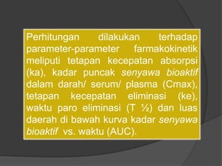 Perhitungan dilakukan terhadap
parameter-parameter farmakokinetik
meliputi tetapan kecepatan absorpsi
(ka), kadar puncak senyawa bioaktif
dalam darah/ serum/ plasma (Cmax),
tetapan kecepatan eliminasi (ke),
waktu paro eliminasi (T ½) dan luas
daerah di bawah kurva kadar senyawa
bioaktif vs. waktu (AUC).
 