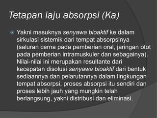 Tetapan laju absorpsi (Ka)
 Yakni masuknya senyawa bioaktif ke dalam
sirkulasi sistemik dari tempat absorpsinya
(saluran cerna pada pemberian oral, jaringan otot
pada pemberian intramuskuler dan sebagainya).
Nilai-nilai ini merupakan resultante dari
kecepatan disolusi senyawa bioaktif dari bentuk
sediaannya dan pelarutannya dalam lingkungan
tempat absorpsi, proses absorpsi itu sendiri dan
proses lebih jauh yang mungkin telah
berlangsung, yakni distribusi dan eliminasi.
 