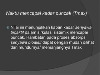 Waktu mencapai kadar puncak (Tmax)
 Nilai ini menunjukkan kapan kadar senyawa
bioaktif dalam sirkulasi sistemik mencapai
puncak. Hambatan pada proses absorpsi
senyawa bioaktif dapat dengan mudah dilihat
dari mundurnya/ memanjangnya Tmax
 