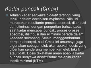 Kadar puncak (Cmax)
 Adalah kadar senyawa bioaktif tertinggi yang
terukur dalam darah/serum/plasma. Nilai ini
merupakan resultante proses absorpsi, distribusi
dan eliminasi dengan pengertian bahwa pada
saat kadar mencapai puncak, proses-proses
absorpsi, distribusi dan eliminasi berada dalam
keadaan seimbang. Selain menggambarkan
derajad absorpsi, nilai Cmax ini umumnya juga
digunakan sebagai tolok ukur apakah dosis yang
diberikan cenderung memberikan efek toksik
atau tidak. Dosis dikatakan aman apabila kadar
puncak senyawa bioaktif tidak melebihi kadar
toksik minimal (KTM).
 