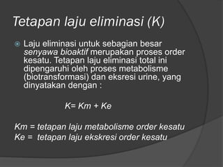 Tetapan laju eliminasi (K)
 Laju eliminasi untuk sebagian besar
senyawa bioaktif merupakan proses order
kesatu. Tetapan laju eliminasi total ini
dipengaruhi oleh proses metabolisme
(biotransformasi) dan eksresi urine, yang
dinyatakan dengan :
K= Km + Ke
Km = tetapan laju metabolisme order kesatu
Ke = tetapan laju ekskresi order kesatu
 
