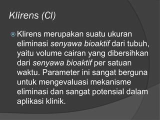 Klirens (Cl)
 Klirens merupakan suatu ukuran
eliminasi senyawa bioaktif dari tubuh,
yaitu volume cairan yang dibersihkan
dari senyawa bioaktif per satuan
waktu. Parameter ini sangat berguna
untuk mengevaluasi mekanisme
eliminasi dan sangat potensial dalam
aplikasi klinik.
 